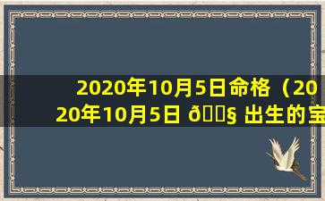 2020年10月5日命格（2020年10月5日 🐧 出生的宝宝五行缺什么）